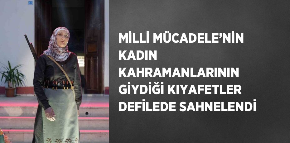 MİLLİ MÜCADELE’NİN KADIN KAHRAMANLARININ GİYDİĞİ KIYAFETLER DEFİLEDE SAHNELENDİ