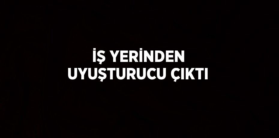 İŞ YERİNDEN UYUŞTURUCU ÇIKTI