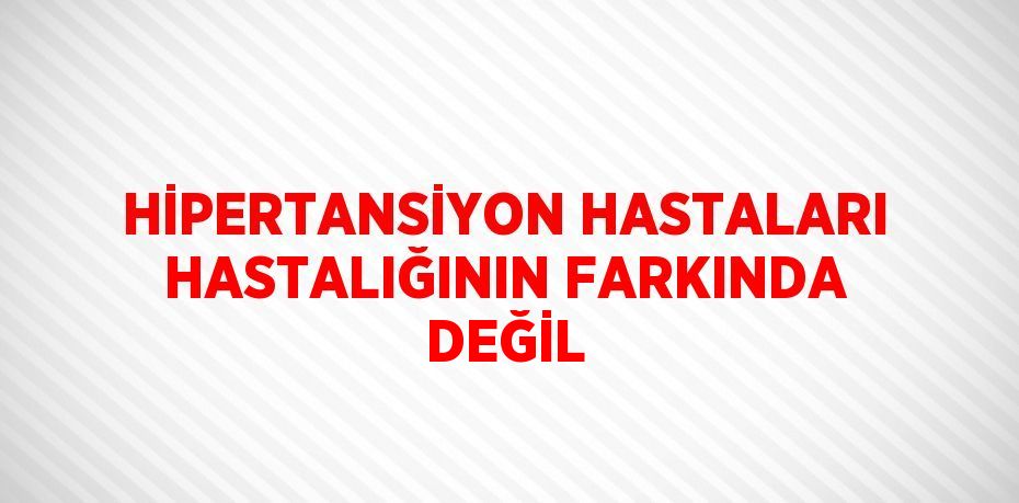 HİPERTANSİYON HASTALARI HASTALIĞININ FARKINDA DEĞİL