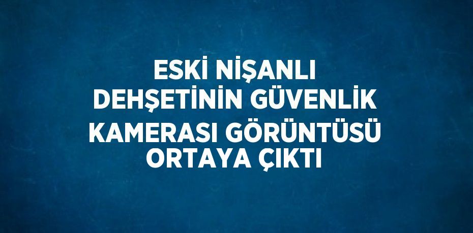 ESKİ NİŞANLI DEHŞETİNİN GÜVENLİK KAMERASI GÖRÜNTÜSÜ ORTAYA ÇIKTI