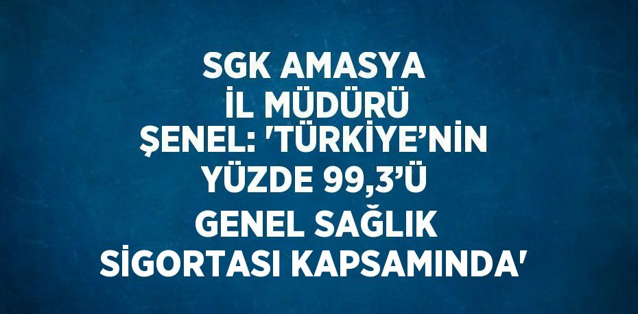 SGK AMASYA İL MÜDÜRÜ ŞENEL: 'TÜRKİYE’NİN YÜZDE 99,3’Ü GENEL SAĞLIK SİGORTASI KAPSAMINDA'