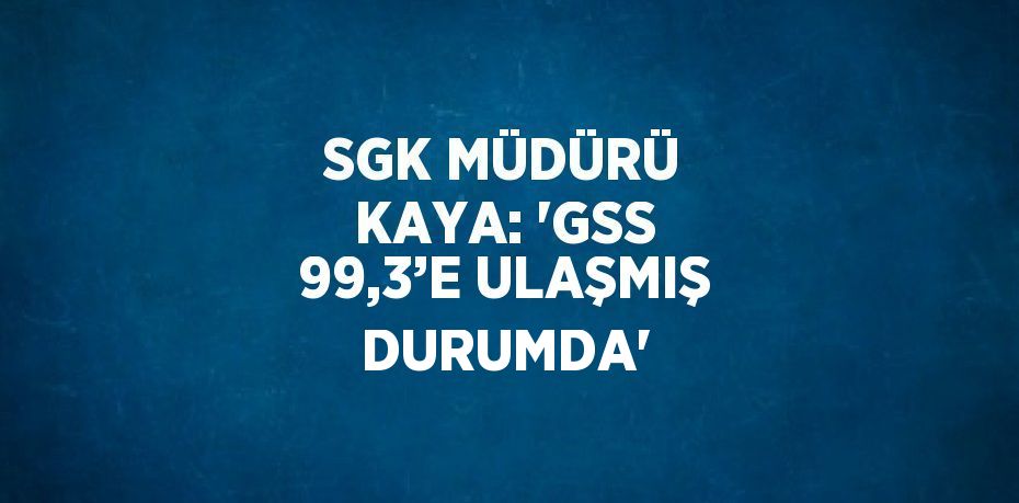 SGK MÜDÜRÜ KAYA: 'GSS 99,3’E ULAŞMIŞ DURUMDA'