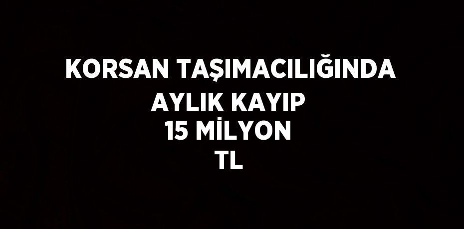 KORSAN TAŞIMACILIĞINDA AYLIK KAYIP 15 MİLYON TL