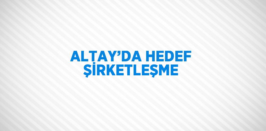 ALTAY’DA HEDEF ŞİRKETLEŞME