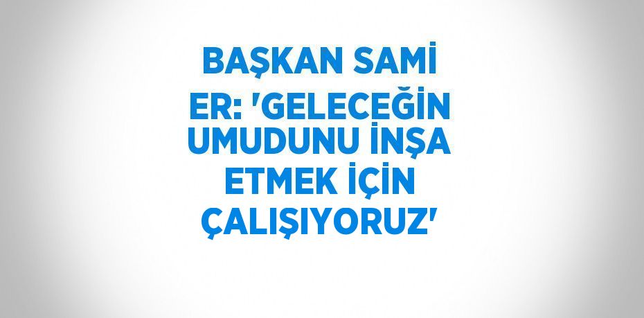 BAŞKAN SAMİ ER: 'GELECEĞİN UMUDUNU İNŞA ETMEK İÇİN ÇALIŞIYORUZ'