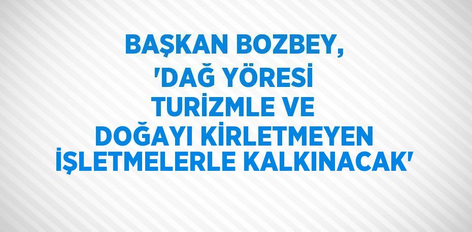 BAŞKAN BOZBEY, 'DAĞ YÖRESİ TURİZMLE VE DOĞAYI KİRLETMEYEN İŞLETMELERLE KALKINACAK'