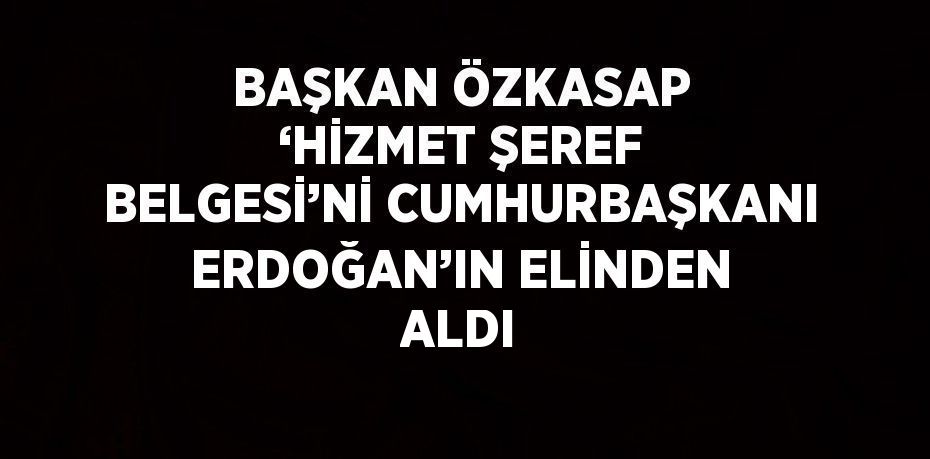 BAŞKAN ÖZKASAP ‘HİZMET ŞEREF BELGESİ’Nİ CUMHURBAŞKANI ERDOĞAN’IN ELİNDEN ALDI