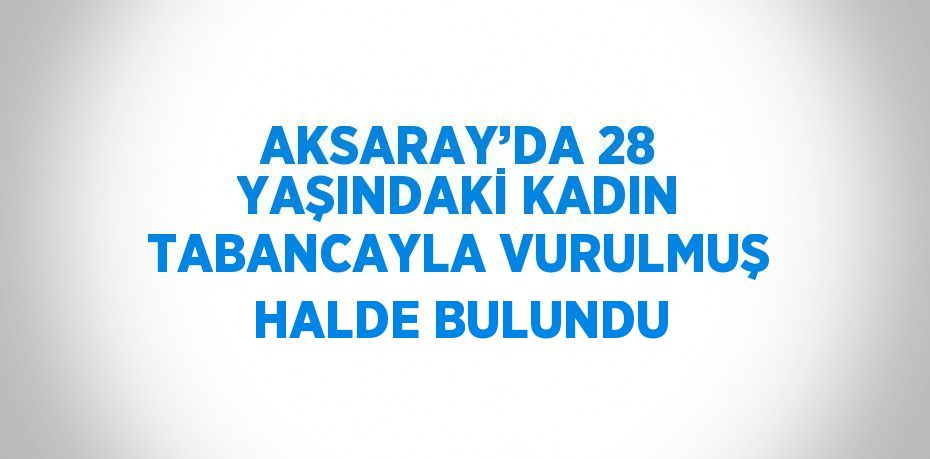 AKSARAY’DA 28 YAŞINDAKİ KADIN TABANCAYLA VURULMUŞ HALDE BULUNDU