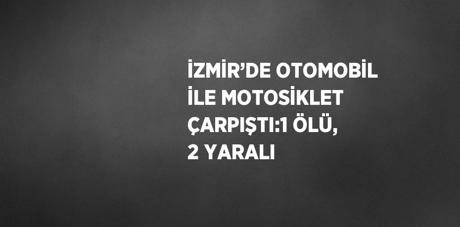 İZMİR’DE OTOMOBİL İLE MOTOSİKLET ÇARPIŞTI:1 ÖLÜ, 2 YARALI