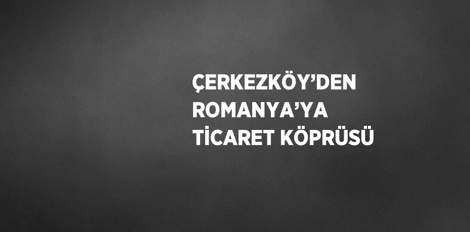ÇERKEZKÖY’DEN ROMANYA’YA TİCARET KÖPRÜSÜ
