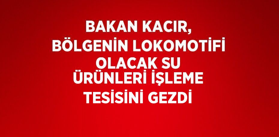BAKAN KACIR, BÖLGENİN LOKOMOTİFİ OLACAK SU ÜRÜNLERİ İŞLEME TESİSİNİ GEZDİ
