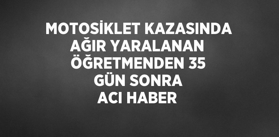 MOTOSİKLET KAZASINDA AĞIR YARALANAN ÖĞRETMENDEN 35 GÜN SONRA ACI HABER