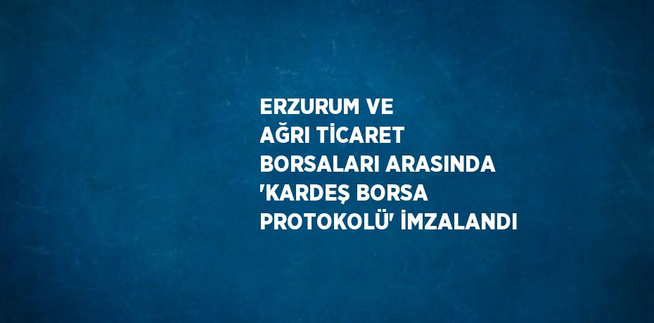 ERZURUM VE AĞRI TİCARET BORSALARI ARASINDA 'KARDEŞ BORSA PROTOKOLÜ' İMZALANDI