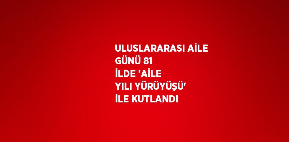 ULUSLARARASI AİLE GÜNÜ 81 İLDE 'AİLE YILI YÜRÜYÜŞÜ' İLE KUTLANDI