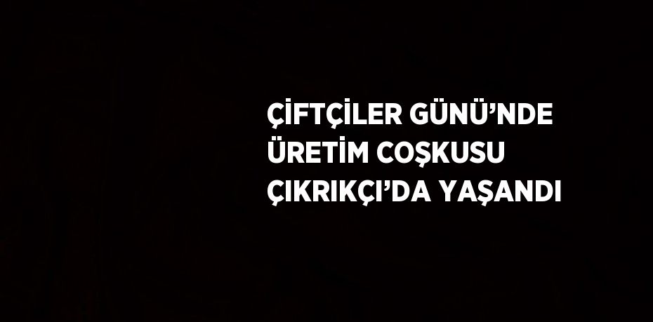 ÇİFTÇİLER GÜNÜ’NDE ÜRETİM COŞKUSU ÇIKRIKÇI’DA YAŞANDI