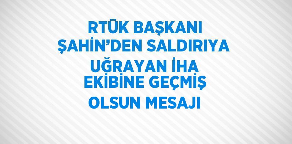 RTÜK BAŞKANI ŞAHİN’DEN SALDIRIYA UĞRAYAN İHA EKİBİNE GEÇMİŞ OLSUN MESAJI