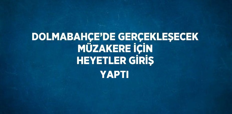DOLMABAHÇE’DE GERÇEKLEŞECEK MÜZAKERE İÇİN HEYETLER GİRİŞ YAPTI