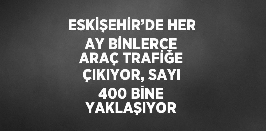 ESKİŞEHİR’DE HER AY BİNLERCE ARAÇ TRAFİĞE ÇIKIYOR, SAYI 400 BİNE YAKLAŞIYOR