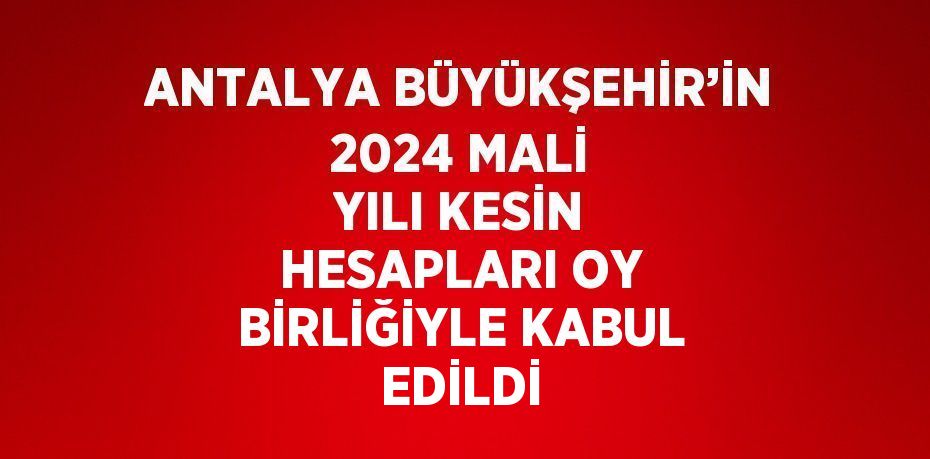 ANTALYA BÜYÜKŞEHİR’İN 2024 MALİ YILI KESİN HESAPLARI OY BİRLİĞİYLE KABUL EDİLDİ