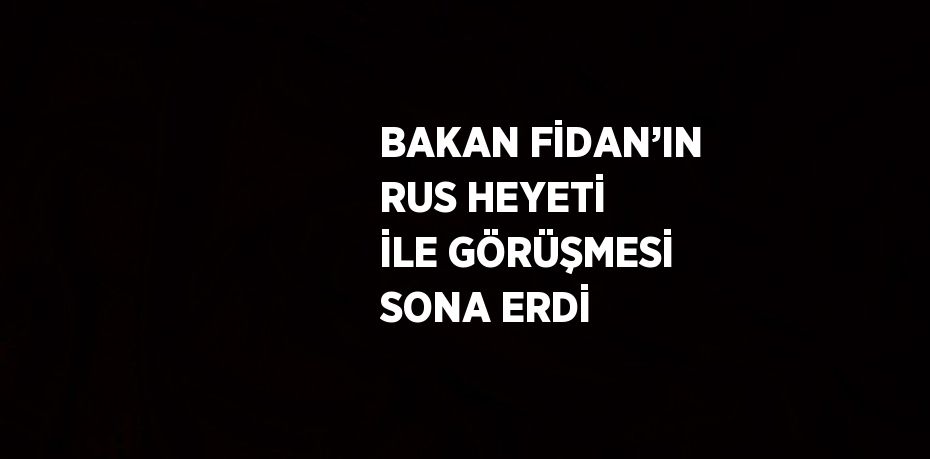 BAKAN FİDAN’IN RUS HEYETİ İLE GÖRÜŞMESİ SONA ERDİ