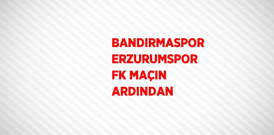 BANDIRMASPOR ERZURUMSPOR FK MAÇIN ARDINDAN