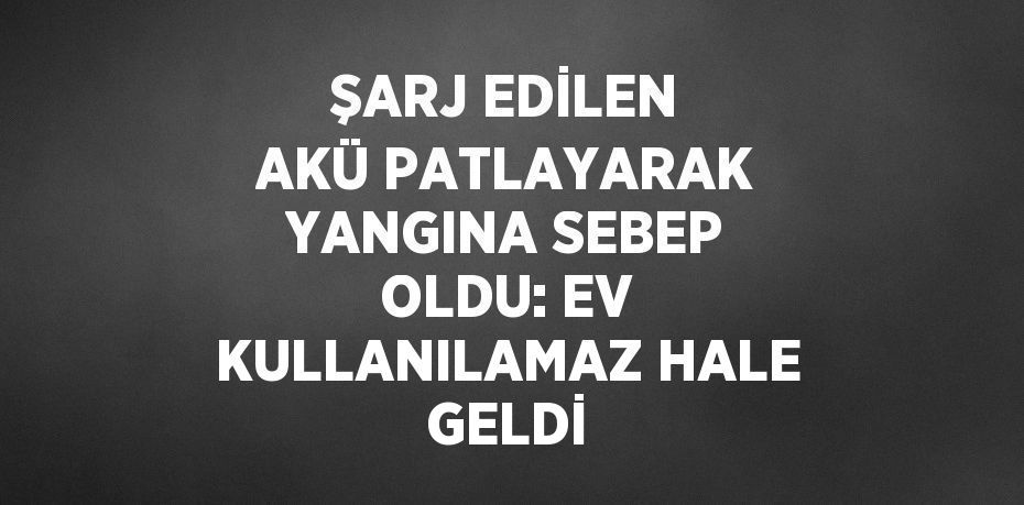 ŞARJ EDİLEN AKÜ PATLAYARAK YANGINA SEBEP OLDU: EV KULLANILAMAZ HALE GELDİ