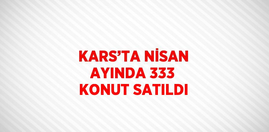 KARS’TA NİSAN AYINDA 333 KONUT SATILDI