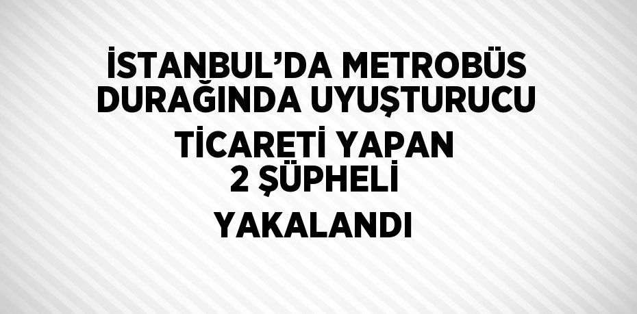 İSTANBUL’DA METROBÜS DURAĞINDA UYUŞTURUCU TİCARETİ YAPAN 2 ŞÜPHELİ YAKALANDI