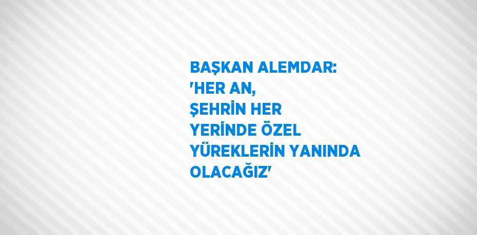 BAŞKAN ALEMDAR: 'HER AN, ŞEHRİN HER YERİNDE ÖZEL YÜREKLERİN YANINDA OLACAĞIZ'