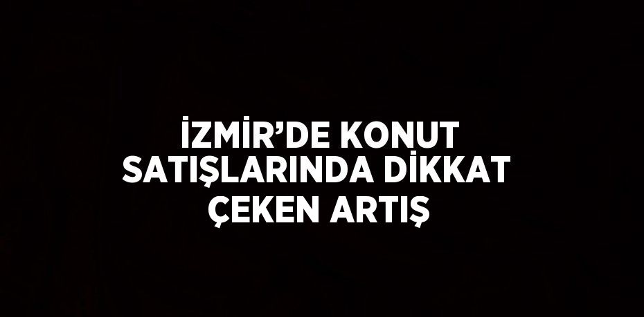 İZMİR’DE KONUT SATIŞLARINDA DİKKAT ÇEKEN ARTIŞ
