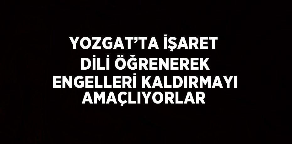 YOZGAT’TA İŞARET DİLİ ÖĞRENEREK ENGELLERİ KALDIRMAYI AMAÇLIYORLAR