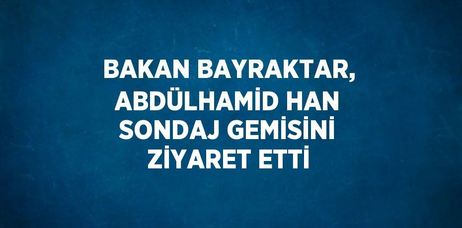 BAKAN BAYRAKTAR, ABDÜLHAMİD HAN SONDAJ GEMİSİNİ ZİYARET ETTİ