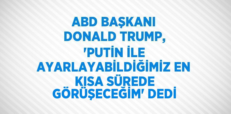 ABD BAŞKANI DONALD TRUMP, 'PUTİN İLE AYARLAYABİLDİĞİMİZ EN KISA SÜREDE GÖRÜŞECEĞİM' DEDİ
