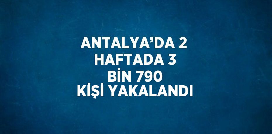 ANTALYA’DA 2 HAFTADA 3 BİN 790 KİŞİ YAKALANDI