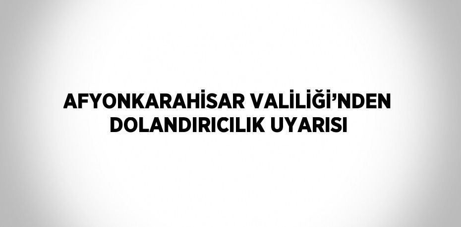 AFYONKARAHİSAR VALİLİĞİ’NDEN DOLANDIRICILIK UYARISI