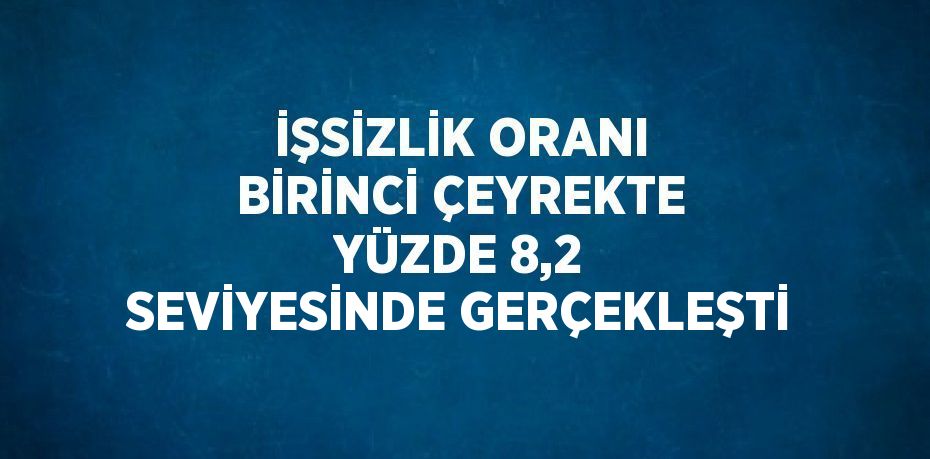 İŞSİZLİK ORANI BİRİNCİ ÇEYREKTE YÜZDE 8,2 SEVİYESİNDE GERÇEKLEŞTİ