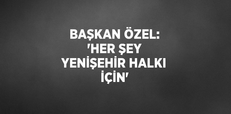 BAŞKAN ÖZEL: 'HER ŞEY YENİŞEHİR HALKI İÇİN'