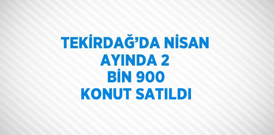 TEKİRDAĞ’DA NİSAN AYINDA 2 BİN 900 KONUT SATILDI