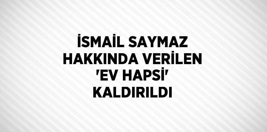 İSMAİL SAYMAZ HAKKINDA VERİLEN 'EV HAPSİ' KALDIRILDI