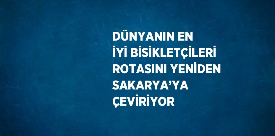 DÜNYANIN EN İYİ BİSİKLETÇİLERİ ROTASINI YENİDEN SAKARYA’YA ÇEVİRİYOR