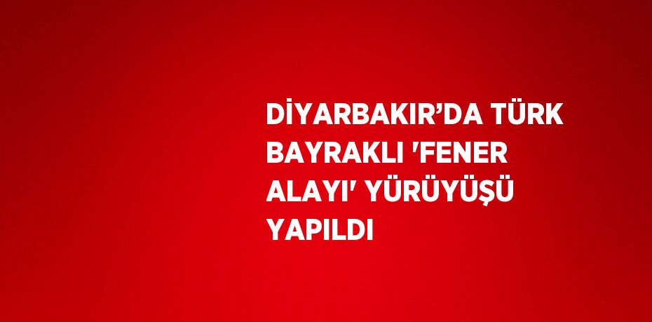 DİYARBAKIR’DA TÜRK BAYRAKLI 'FENER ALAYI' YÜRÜYÜŞÜ YAPILDI