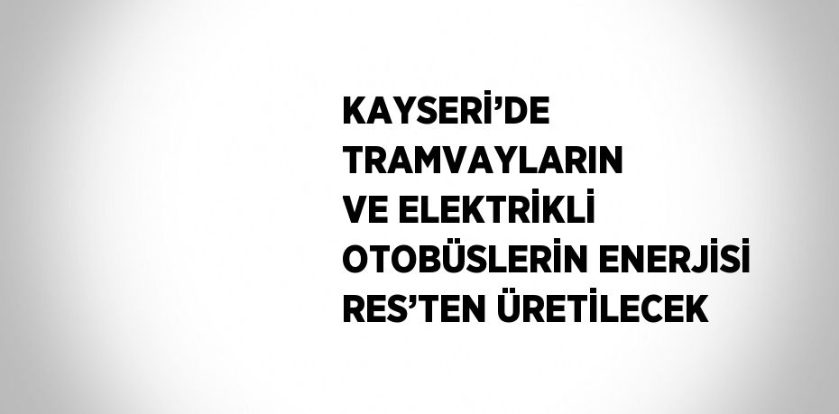 KAYSERİ’DE TRAMVAYLARIN VE ELEKTRİKLİ OTOBÜSLERİN ENERJİSİ RES’TEN ÜRETİLECEK