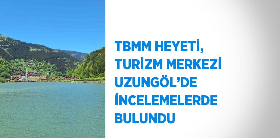 TBMM HEYETİ, TURİZM MERKEZİ UZUNGÖL’DE İNCELEMELERDE BULUNDU