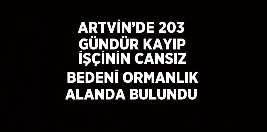 ARTVİN’DE 203 GÜNDÜR KAYIP İŞÇİNİN CANSIZ BEDENİ ORMANLIK ALANDA BULUNDU