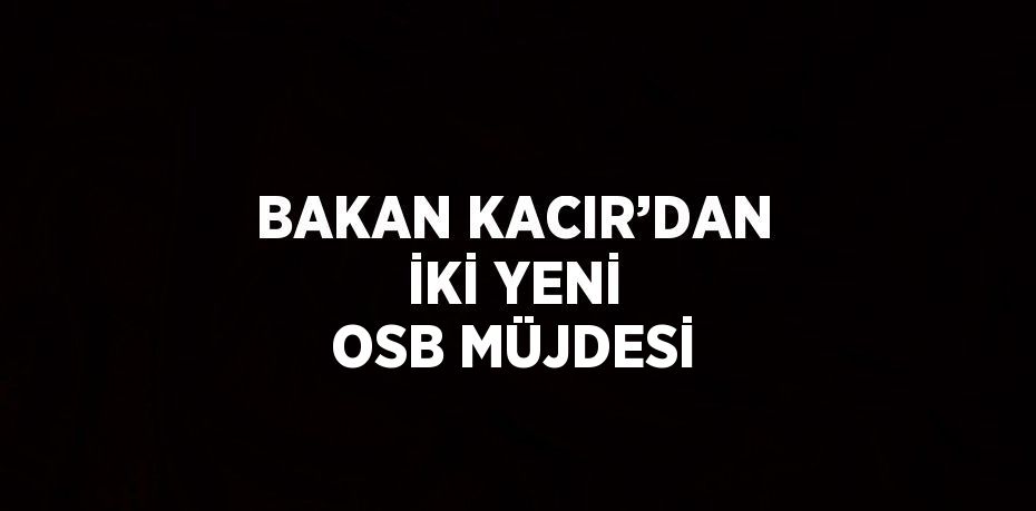 BAKAN KACIR’DAN İKİ YENİ OSB MÜJDESİ