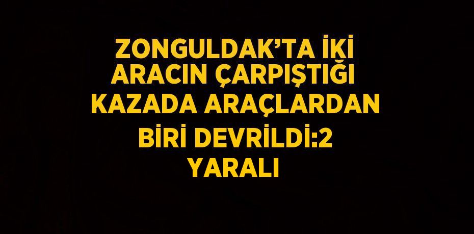 ZONGULDAK’TA İKİ ARACIN ÇARPIŞTIĞI KAZADA ARAÇLARDAN BİRİ DEVRİLDİ:2 YARALI