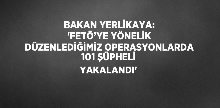 BAKAN YERLİKAYA: 'FETÖ’YE YÖNELİK DÜZENLEDİĞİMİZ OPERASYONLARDA 101 ŞÜPHELİ YAKALANDI'