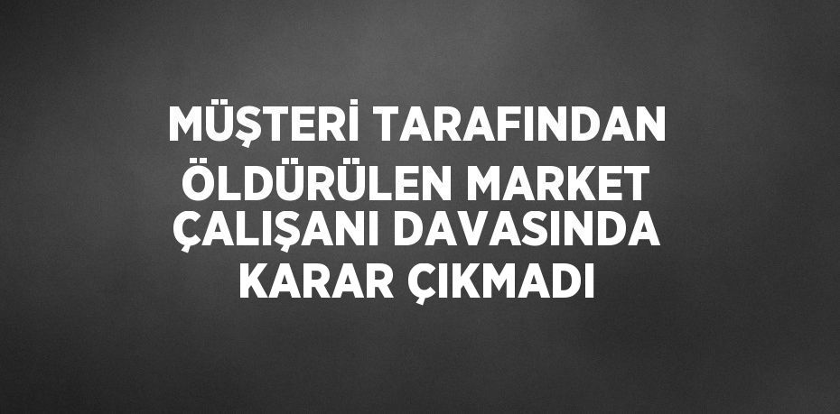 MÜŞTERİ TARAFINDAN ÖLDÜRÜLEN MARKET ÇALIŞANI DAVASINDA KARAR ÇIKMADI