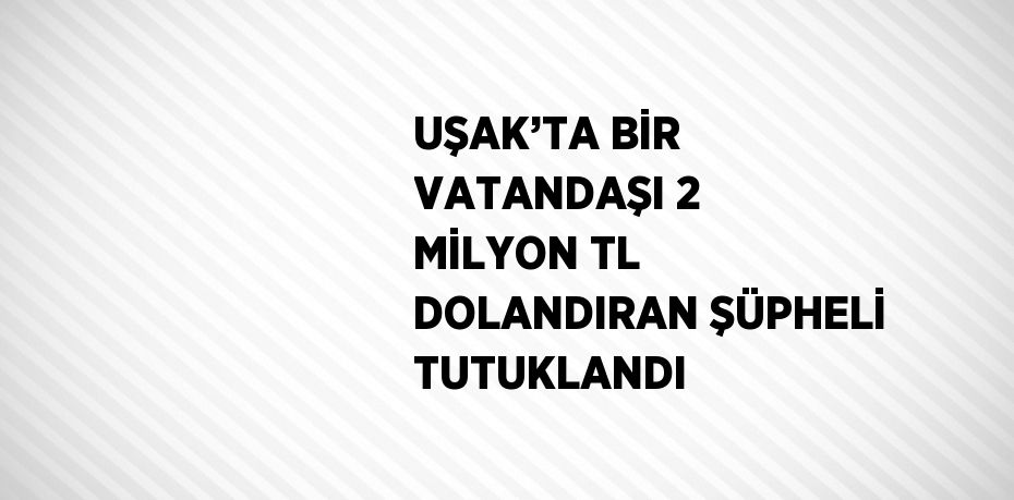 UŞAK’TA BİR VATANDAŞI 2 MİLYON TL DOLANDIRAN ŞÜPHELİ TUTUKLANDI