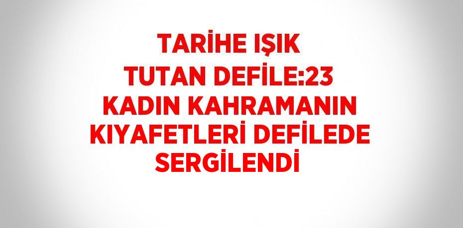 TARİHE IŞIK TUTAN DEFİLE:23 KADIN KAHRAMANIN KIYAFETLERİ DEFİLEDE SERGİLENDİ